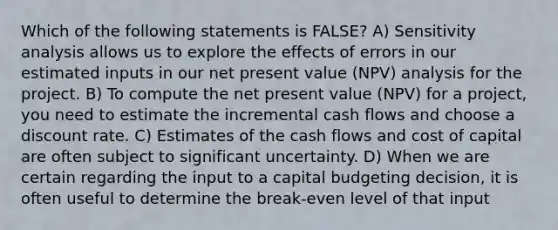 Which of the following statements is FALSE? A) Sensitivity analysis allows us to explore the effects of errors in our estimated inputs in our net present value (NPV) analysis for the project. B) To compute the net present value (NPV) for a project, you need to estimate the incremental cash flows and choose a discount rate. C) Estimates of the cash flows and cost of capital are often subject to significant uncertainty. D) When we are certain regarding the input to a capital budgeting decision, it is often useful to determine the break-even level of that input