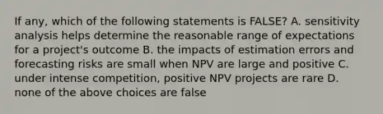 If any, which of the following statements is FALSE? A. sensitivity analysis helps determine the reasonable range of expectations for a project's outcome B. the impacts of estimation errors and forecasting risks are small when NPV are large and positive C. under intense competition, positive NPV projects are rare D. none of the above choices are false