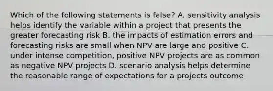 Which of the following statements is false? A. sensitivity analysis helps identify the variable within a project that presents the greater forecasting risk B. the impacts of estimation errors and forecasting risks are small when NPV are large and positive C. under intense competition, positive NPV projects are as common as negative NPV projects D. scenario analysis helps determine the reasonable range of expectations for a projects outcome