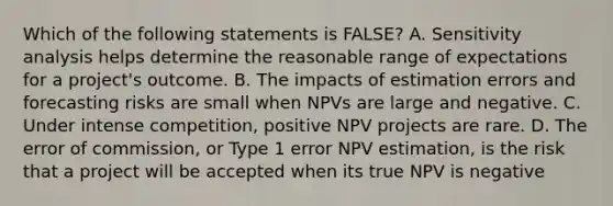 Which of the following statements is FALSE? A. Sensitivity analysis helps determine the reasonable range of expectations for a project's outcome. B. The impacts of estimation errors and forecasting risks are small when NPVs are large and negative. C. Under intense competition, positive NPV projects are rare. D. The error of commission, or Type 1 error NPV estimation, is the risk that a project will be accepted when its true NPV is negative