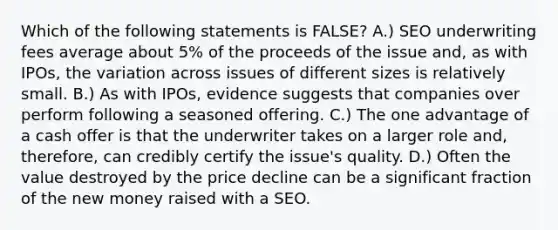 Which of the following statements is​ FALSE? A.) SEO underwriting fees average about​ 5% of the proceeds of the issue​ and, as with​ IPOs, the variation across issues of different sizes is relatively small. B.) As with​ IPOs, evidence suggests that companies over perform following a seasoned offering. C.) The one advantage of a cash offer is that the underwriter takes on a larger role​ and, therefore, can credibly certify the​ issue's quality. D.) Often the value destroyed by the price decline can be a significant fraction of the new money raised with a SEO.