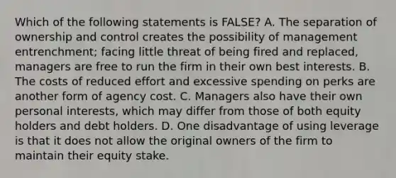 Which of the following statements is​ FALSE? A. The separation of ownership and control creates the possibility of management​ entrenchment; facing little threat of being fired and​ replaced, managers are free to run the firm in their own best interests. B. The costs of reduced effort and excessive spending on perks are another form of agency cost. C. Managers also have their own personal​ interests, which may differ from those of both equity holders and debt holders. D. One disadvantage of using leverage is that it does not allow the original owners of the firm to maintain their equity stake.