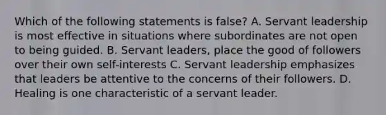 Which of the following statements is false? A. Servant leadership is most effective in situations where subordinates are not open to being guided. B. Servant leaders, place the good of followers over their own self-interests C. Servant leadership emphasizes that leaders be attentive to the concerns of their followers. D. Healing is one characteristic of a servant leader.