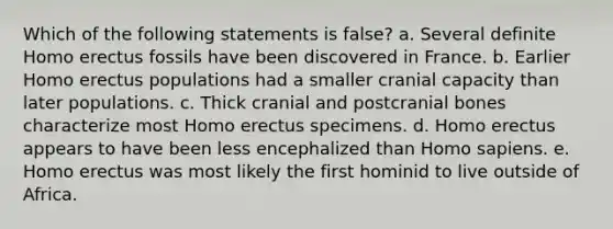 Which of the following statements is false? a. Several definite Homo erectus fossils have been discovered in France. b. Earlier Homo erectus populations had a smaller cranial capacity than later populations. c. Thick cranial and postcranial bones characterize most Homo erectus specimens. d. Homo erectus appears to have been less encephalized than Homo sapiens. e. Homo erectus was most likely the first hominid to live outside of Africa.