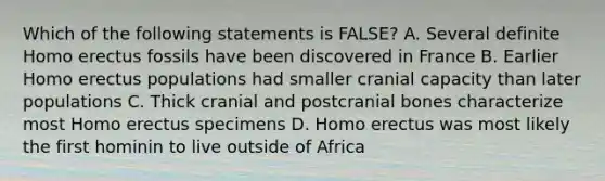 Which of the following statements is FALSE? A. Several definite Homo erectus fossils have been discovered in France B. Earlier Homo erectus populations had smaller cranial capacity than later populations C. Thick cranial and postcranial bones characterize most Homo erectus specimens D. Homo erectus was most likely the first hominin to live outside of Africa