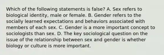 Which of the following statements is false? A. Sex refers to biological identity, male or female. B. Gender refers to the socially learned expectations and behaviors associated with members of each sex. C. Gender is a more important concept to sociologists than sex. D. The key sociological question on the issue of the relationship between sex and gender is whether biology or culture is more important.