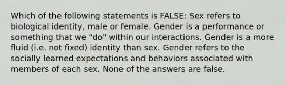 Which of the following statements is FALSE: Sex refers to biological identity, male or female. Gender is a performance or something that we "do" within our interactions. Gender is a more fluid (i.e. not fixed) identity than sex. Gender refers to the socially learned expectations and behaviors associated with members of each sex. None of the answers are false.