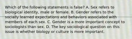 Which of the following statements is false? A. Sex refers to biological identity, male or female. B. Gender refers to the socially learned expectations and behaviors associated with members of each sex. C. Gender is a more important concept to sociologists than sex. D. The key sociological question on this issue is whether biology or culture is more important.