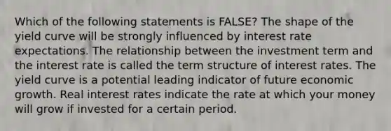 Which of the following statements is FALSE? The shape of the yield curve will be strongly influenced by interest rate expectations. The relationship between the investment term and the interest rate is called the term structure of interest rates. The yield curve is a potential leading indicator of future economic growth. Real interest rates indicate the rate at which your money will grow if invested for a certain period.