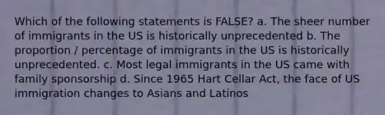 Which of the following statements is FALSE? a. The sheer number of immigrants in the US is historically unprecedented b. The proportion / percentage of immigrants in the US is historically unprecedented. c. Most legal immigrants in the US came with family sponsorship d. Since 1965 Hart Cellar Act, the face of US immigration changes to Asians and Latinos