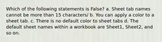 Which of the following statements is False? a. Sheet tab names cannot be more than 15 characters/ b. You can apply a color to a sheet tab. c. There is no default color to sheet tabs d. The default sheet names within a workbook are Sheet1, Sheet2, and so on.