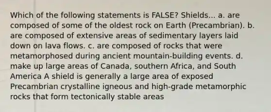 Which of the following statements is FALSE? Shields... a. are composed of some of the oldest rock on Earth (Precambrian). b. are composed of extensive areas of sedimentary layers laid down on lava flows. c. are composed of rocks that were metamorphosed during ancient mountain-building events. d. make up large areas of Canada, southern Africa, and South America A shield is generally a large area of exposed Precambrian crystalline igneous and high-grade metamorphic rocks that form tectonically stable areas