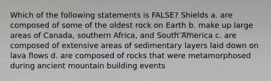 Which of the following statements is FALSE? Shields a. are composed of some of the oldest rock on Earth b. make up large areas of Canada, southern Africa, and South America c. are composed of extensive areas of sedimentary layers laid down on lava flows d. are composed of rocks that were metamorphosed during ancient mountain building events