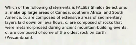 Which of the following statements is FALSE? Shields Select one: a. make up large areas of Canada, southern Africa, and South America. b. are composed of extensive areas of sedimentary layers laid down on lava flows. c. are composed of rocks that were metamorphosed during ancient mountain-building events. d. are composed of some of the oldest rock on Earth (Precambrian).