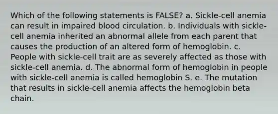 Which of the following statements is FALSE? a. Sickle-cell anemia can result in impaired blood circulation. b. Individuals with sickle-cell anemia inherited an abnormal allele from each parent that causes the production of an altered form of hemoglobin. c. People with sickle-cell trait are as severely affected as those with sickle-cell anemia. d. The abnormal form of hemoglobin in people with sickle-cell anemia is called hemoglobin S. e. The mutation that results in sickle-cell anemia affects the hemoglobin beta chain.