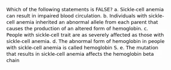 Which of the following statements is FALSE? a. Sickle-cell anemia can result in impaired blood circulation. b. Individuals with sickle-cell anemia inherited an abnormal allele from each parent that causes the production of an altered form of hemoglobin. c. People with sickle-cell trait are as severely affected as those with sickle-cell anemia. d. The abnormal form of hemoglobin in people with sickle-cell anemia is called hemoglobin S. e. The mutation that results in sickle-cell anemia affects the hemoglobin beta chain