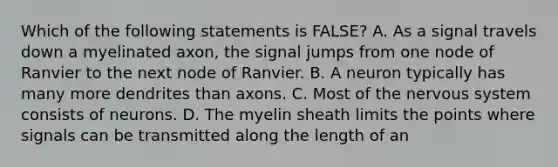 Which of the following statements is FALSE? A. As a signal travels down a myelinated axon, the signal jumps from one node of Ranvier to the next node of Ranvier. B. A neuron typically has many more dendrites than axons. C. Most of the nervous system consists of neurons. D. The myelin sheath limits the points where signals can be transmitted along the length of an