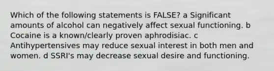 Which of the following statements is FALSE? a Significant amounts of alcohol can negatively affect sexual functioning. b Cocaine is a known/clearly proven aphrodisiac. c Antihypertensives may reduce sexual interest in both men and women. d SSRI's may decrease sexual desire and functioning.