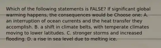 Which of the following statements is FALSE? If significant global warming happens, the consequences would be Choose one: A. an interruption of ocean currents and the heat transfer they accomplish. B. a shift in climate belts, with temperate climates moving to lower latitudes. C. stronger storms and increased flooding. D. a rise in sea level due to melting ice.