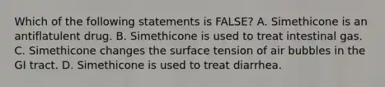 Which of the following statements is FALSE? A. Simethicone is an antiflatulent drug. B. Simethicone is used to treat intestinal gas. C. Simethicone changes the surface tension of air bubbles in the GI tract. D. Simethicone is used to treat diarrhea.