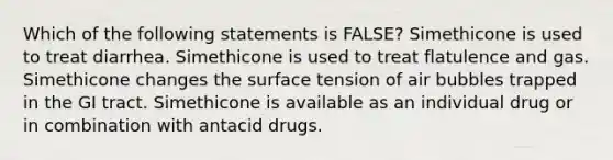 Which of the following statements is FALSE? Simethicone is used to treat diarrhea. Simethicone is used to treat flatulence and gas. Simethicone changes the surface tension of air bubbles trapped in the GI tract. Simethicone is available as an individual drug or in combination with antacid drugs.