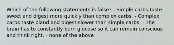 Which of the following statements is false? - Simple carbs taste sweet and digest more quickly than complex carbs. - Complex carbs taste bland and digest slower than simple carbs. - The brain has to constantly burn glucose so it can remain conscious and think right. - none of the above