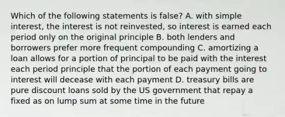 Which of the following statements is false? A. with simple interest, the interest is not reinvested, so interest is earned each period only on the original principle B. both lenders and borrowers prefer more frequent compounding C. amortizing a loan allows for a portion of principal to be paid with the interest each period principle that the portion of each payment going to interest will decease with each payment D. treasury bills are pure discount loans sold by the US government that repay a fixed as on lump sum at some time in the future