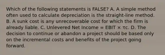 Which of the following statements is FALSE? A. A simple method often used to calculate depreciation is the straight-line method. B. A sunk cost is any unrecoverable cost for which the firm is already liable. C. Unlevered Net Income = EBIT × τc. D. The decision to continue or abandon a project should be based only on the incremental costs and benefits of the project going forward.