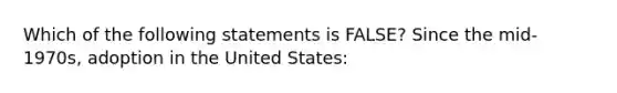 Which of the following statements is FALSE? Since the mid-1970s, adoption in the United States: