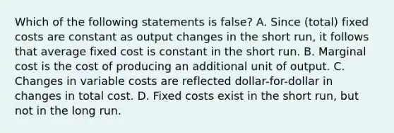 Which of the following statements is false? A. Since (total) fixed costs are constant as output changes in the short run, it follows that average fixed cost is constant in the short run. B. Marginal cost is the cost of producing an additional unit of output. C. Changes in variable costs are reflected dollar-for-dollar in changes in total cost. D. Fixed costs exist in the short run, but not in the long run.