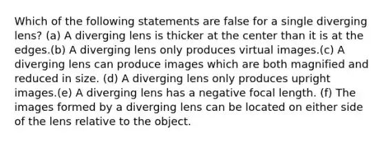 Which of the following statements are false for a single diverging lens? (a) A diverging lens is thicker at the center than it is at the edges.(b) A diverging lens only produces virtual images.(c) A diverging lens can produce images which are both magnified and reduced in size. (d) A diverging lens only produces upright images.(e) A diverging lens has a negative focal length. (f) The images formed by a diverging lens can be located on either side of the lens relative to the object.