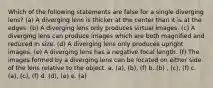 Which of the following statements are false for a single diverging lens? (a) A diverging lens is thicker at the center than it is at the edges. (b) A diverging lens only produces virtual images. (c) A diverging lens can produce images which are both magnified and reduced in size. (d) A diverging lens only produces upright images. (e) A diverging lens has a negative focal length. (f) The images formed by a diverging lens can be located on either side of the lens relative to the object. a. (a), (b), (f) b. (b) , (c), (f) c. (a), (c), (f) d. (d), (e) e. (a)