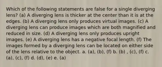 Which of the following statements are false for a single diverging lens? (a) A diverging lens is thicker at the center than it is at the edges. (b) A diverging lens only produces virtual images. (c) A diverging lens can produce images which are both magnified and reduced in size. (d) A diverging lens only produces upright images. (e) A diverging lens has a negative focal length. (f) The images formed by a diverging lens can be located on either side of the lens relative to the object. a. (a), (b), (f) b. (b) , (c), (f) c. (a), (c), (f) d. (d), (e) e. (a)