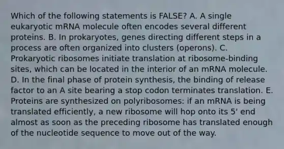 Which of the following statements is FALSE? A. A single eukaryotic mRNA molecule often encodes several different proteins. B. In prokaryotes, genes directing different steps in a process are often organized into clusters (operons). C. Prokaryotic ribosomes initiate translation at ribosome-binding sites, which can be located in the interior of an mRNA molecule. D. In the final phase of <a href='https://www.questionai.com/knowledge/kVyphSdCnD-protein-synthesis' class='anchor-knowledge'>protein synthesis</a>, the binding of release factor to an A site bearing a stop codon terminates translation. E. Proteins are synthesized on polyribosomes: if an mRNA is being translated efficiently, a new ribosome will hop onto its 5' end almost as soon as the preceding ribosome has translated enough of the nucleotide sequence to move out of the way.