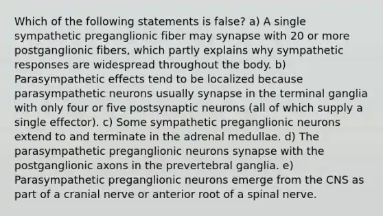 Which of the following statements is false? a) A single sympathetic preganglionic fiber may synapse with 20 or more postganglionic fibers, which partly explains why sympathetic responses are widespread throughout the body. b) Parasympathetic effects tend to be localized because parasympathetic neurons usually synapse in the terminal ganglia with only four or five postsynaptic neurons (all of which supply a single effector). c) Some sympathetic preganglionic neurons extend to and terminate in the adrenal medullae. d) The parasympathetic preganglionic neurons synapse with the postganglionic axons in the prevertebral ganglia. e) Parasympathetic preganglionic neurons emerge from the CNS as part of a cranial nerve or anterior root of a spinal nerve.