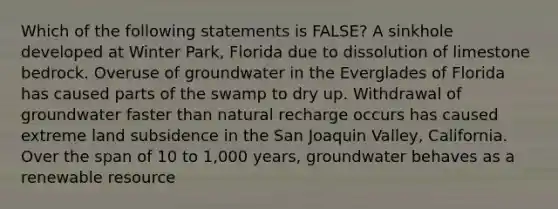 Which of the following statements is FALSE? A sinkhole developed at Winter Park, Florida due to dissolution of limestone bedrock. Overuse of groundwater in the Everglades of Florida has caused parts of the swamp to dry up. Withdrawal of groundwater faster than natural recharge occurs has caused extreme land subsidence in the San Joaquin Valley, California. Over the span of 10 to 1,000 years, groundwater behaves as a renewable resource