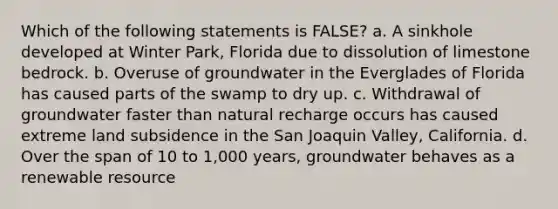 Which of the following statements is FALSE? a. A sinkhole developed at Winter Park, Florida due to dissolution of limestone bedrock. b. Overuse of groundwater in the Everglades of Florida has caused parts of the swamp to dry up. c. Withdrawal of groundwater faster than natural recharge occurs has caused extreme land subsidence in the San Joaquin Valley, California. d. Over the span of 10 to 1,000 years, groundwater behaves as a renewable resource