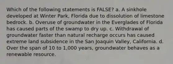 Which of the following statements is FALSE? a. A sinkhole developed at Winter Park, Florida due to dissolution of limestone bedrock. b. Overuse of groundwater in the Everglades of Florida has caused parts of the swamp to dry up. c. Withdrawal of groundwater faster than natural recharge occurs has caused extreme land subsidence in the San Joaquin Valley, California. d. Over the span of 10 to 1,000 years, groundwater behaves as a renewable resource.