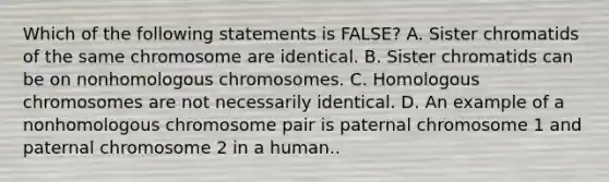 Which of the following statements is FALSE? A. Sister chromatids of the same chromosome are identical. B. Sister chromatids can be on nonhomologous chromosomes. C. Homologous chromosomes are not necessarily identical. D. An example of a nonhomologous chromosome pair is paternal chromosome 1 and paternal chromosome 2 in a human..