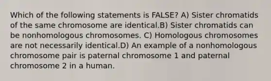 Which of the following statements is FALSE? A) Sister chromatids of the same chromosome are identical.B) Sister chromatids can be nonhomologous chromosomes. C) Homologous chromosomes are not necessarily identical.D) An example of a nonhomologous chromosome pair is paternal chromosome 1 and paternal chromosome 2 in a human.