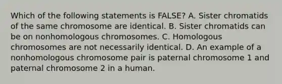 Which of the following statements is FALSE? A. Sister chromatids of the same chromosome are identical. B. Sister chromatids can be on nonhomologous chromosomes. C. Homologous chromosomes are not necessarily identical. D. An example of a nonhomologous chromosome pair is paternal chromosome 1 and paternal chromosome 2 in a human.