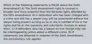 Which of the following statements is FALSE about the Sixth Amendment? A) The Sixth Amendment right to counsel is broader and more powerful than the Miranda rights afforded by the Fifth Amendment. B) A defendant who has been charged with a crime and still has a lawyer may still be questioned without the lawyer being present as long as he or she is notified of his or her rights and he or she expressly and voluntarily chooses to waive them. C) A defendant who has a lawyer on one charge may not be interrogated by police about a different crime. D) If statements are obtained in violation of the Sixth Amendment, the exclusionary rule applies.