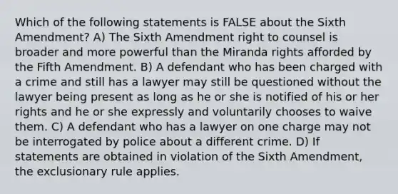 Which of the following statements is FALSE about the Sixth Amendment? A) The Sixth Amendment right to counsel is broader and more powerful than the Miranda rights afforded by the Fifth Amendment. B) A defendant who has been charged with a crime and still has a lawyer may still be questioned without the lawyer being present as long as he or she is notified of his or her rights and he or she expressly and voluntarily chooses to waive them. C) A defendant who has a lawyer on one charge may not be interrogated by police about a different crime. D) If statements are obtained in violation of the Sixth Amendment, the exclusionary rule applies.