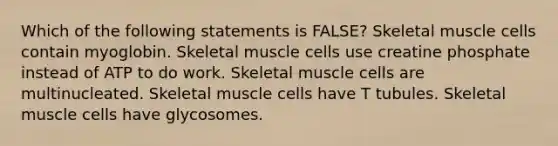 Which of the following statements is FALSE? Skeletal muscle cells contain myoglobin. Skeletal muscle cells use creatine phosphate instead of ATP to do work. Skeletal muscle cells are multinucleated. Skeletal muscle cells have T tubules. Skeletal muscle cells have glycosomes.