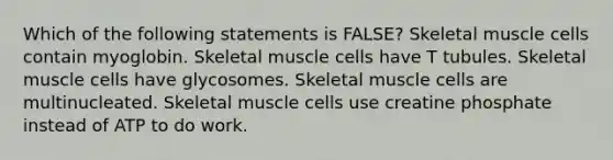 Which of the following statements is FALSE? Skeletal muscle cells contain myoglobin. Skeletal muscle cells have T tubules. Skeletal muscle cells have glycosomes. Skeletal muscle cells are multinucleated. Skeletal muscle cells use creatine phosphate instead of ATP to do work.