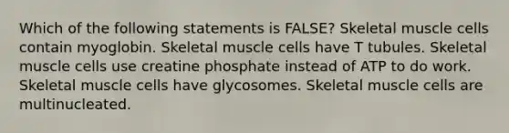 Which of the following statements is FALSE? Skeletal muscle cells contain myoglobin. Skeletal muscle cells have T tubules. Skeletal muscle cells use creatine phosphate instead of ATP to do work. Skeletal muscle cells have glycosomes. Skeletal muscle cells are multinucleated.