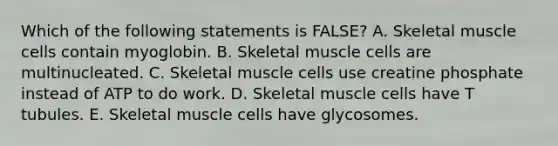 Which of the following statements is FALSE? A. Skeletal muscle cells contain myoglobin. B. Skeletal muscle cells are multinucleated. C. Skeletal muscle cells use creatine phosphate instead of ATP to do work. D. Skeletal muscle cells have T tubules. E. Skeletal muscle cells have glycosomes.