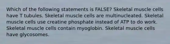 Which of the following statements is FALSE? Skeletal muscle cells have T tubules. Skeletal muscle cells are multinucleated. Skeletal muscle cells use creatine phosphate instead of ATP to do work. Skeletal muscle cells contain myoglobin. Skeletal muscle cells have glycosomes.