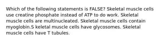 Which of the following statements is FALSE? Skeletal muscle cells use creatine phosphate instead of ATP to do work. Skeletal muscle cells are multinucleated. Skeletal muscle cells contain myoglobin.S keletal muscle cells have glycosomes. Skeletal muscle cells have T tubules.