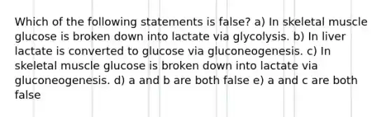 Which of the following statements is false? a) In skeletal muscle glucose is broken down into lactate via glycolysis. b) In liver lactate is converted to glucose via gluconeogenesis. c) In skeletal muscle glucose is broken down into lactate via gluconeogenesis. d) a and b are both false e) a and c are both false